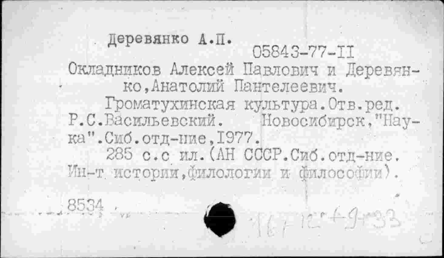 ﻿Деревянко А.П.
05843-77-11
Окладников Алексей Павлович и Деревянко ,Анатолий Пантелеевич.
Громатухинская культура.Отв.ред.
P. С .Васильевский. Новосибирск, ’’Наука ’’. Сиб. отд-ние, 1977.
285 с.с ил.(АН СССР.Сиб.отд-ние.
Ин-т. историй,филологии и Љлосбфии).